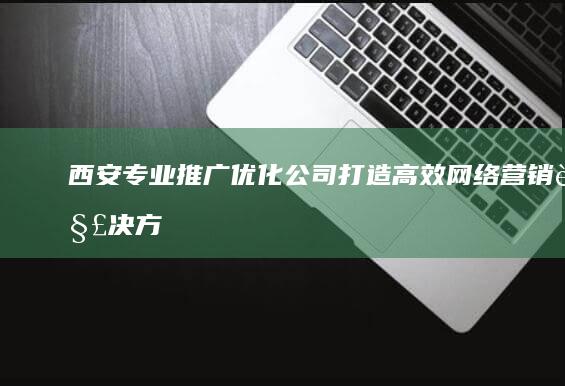 西安专业推广优化公司：打造高效网络营销解决方案